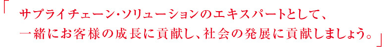 サプライチェーン・ソリューションのエキスパートとして、一緒にお客様の成長に貢献し、社会の発展に貢献しましょう。